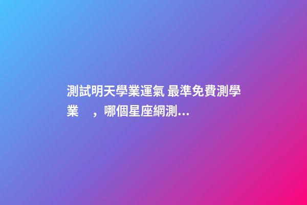 測試明天學業運氣 最準免費測學業，哪個星座網測試學業最準
